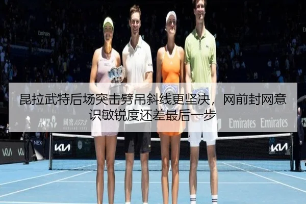 昆拉武特后场突击劈吊斜线更坚决，网前封网意识敏锐度还差最后一步